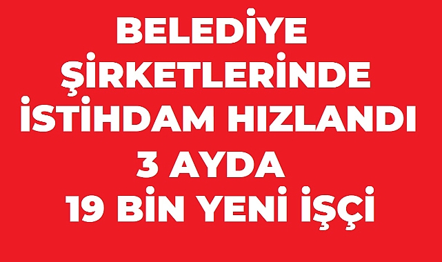 Belediye Şirketlerinde İstihdam Hızlandı: 3 Ayda 19 Bin Yeni İşçi